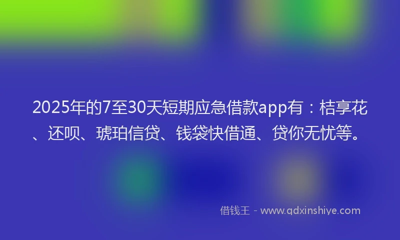 2025年的7至30天短期应急借款app有：桔享花、还呗、琥珀信贷、钱袋快借通、贷你无忧等。