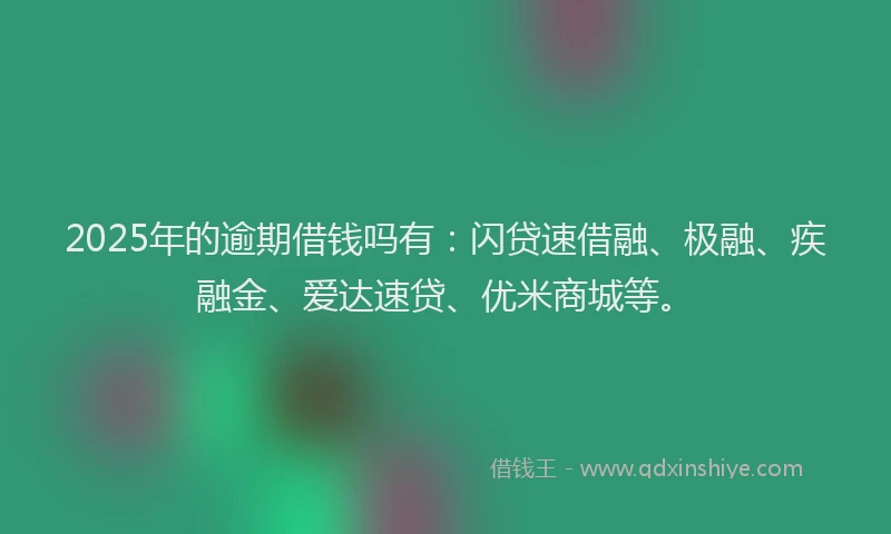 2025年的逾期借钱吗有：闪贷速借融、极融、疾融金、爱达速贷、优米商城等。