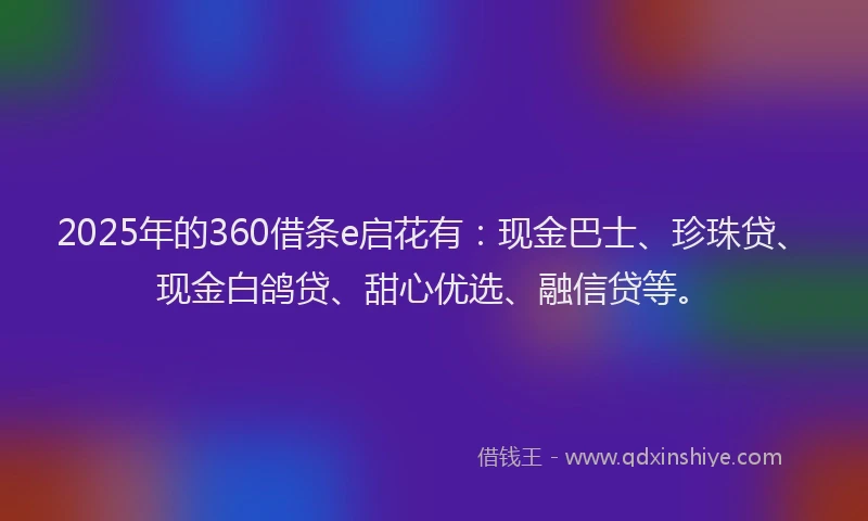 2025年的360借条e启花有：现金巴士、珍珠贷、现金白鸽贷、甜心优选、融信贷等。
