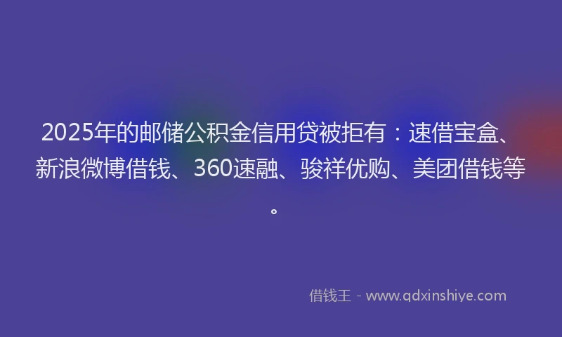 2025年的邮储公积金信用贷被拒有：速借宝盒、新浪微博借钱、360速融、骏祥优购、美团借钱等。