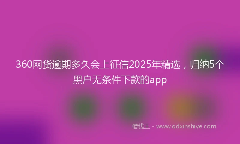 360网货逾期多久会上征信2025年精选，归纳5个黑户无条件下款的app
