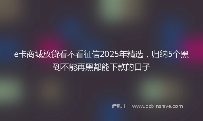 e卡商城放贷看不看征信2025年精选，归纳5个黑到不能再黑都能下款的口子