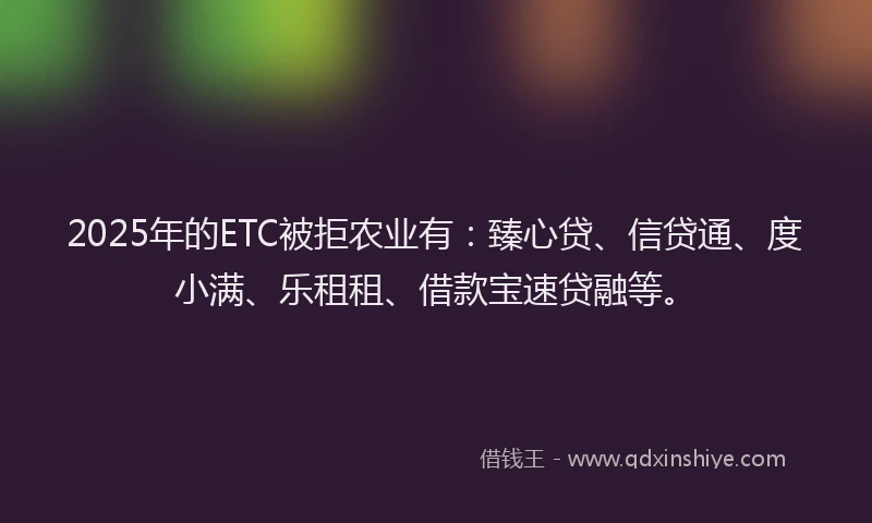 2025年的ETC被拒农业有：臻心贷、信贷通、度小满、乐租租、借款宝速贷融等。
