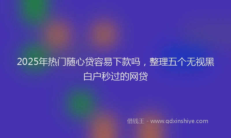 2025年热门随心贷容易下款吗，整理五个无视黑白户秒过的网贷
