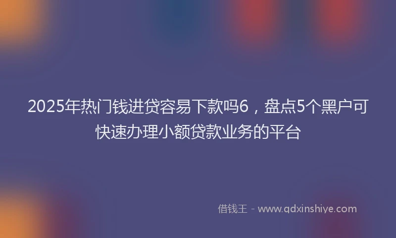 2025年热门钱进贷容易下款吗6，盘点5个黑户可快速办理小额贷款业务的平台