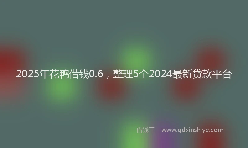 2025年花鸭借钱0.6，整理5个2024最新贷款平台
