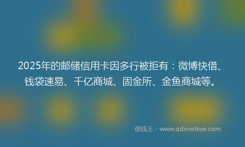 2025年的邮储信用卡因多行被拒有：微博快借、钱袋速易、千亿商城、固金所、金鱼商城等。