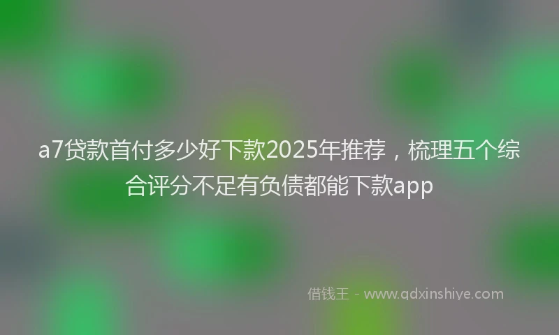 a7贷款首付多少好下款2025年推荐，梳理五个综合评分不足有负债都能下款app