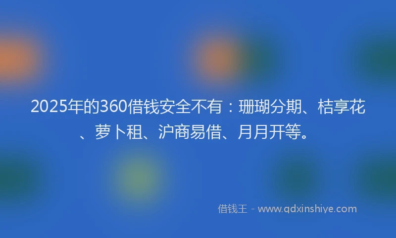 2025年的360借钱安全不有:珊瑚分期、桔享花、萝卜租、沪商易借、月月开等。
