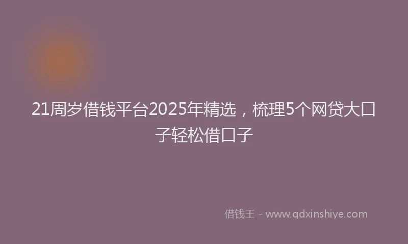 21周岁借钱平台2025年精选，梳理5个网贷大口子轻松借口子
