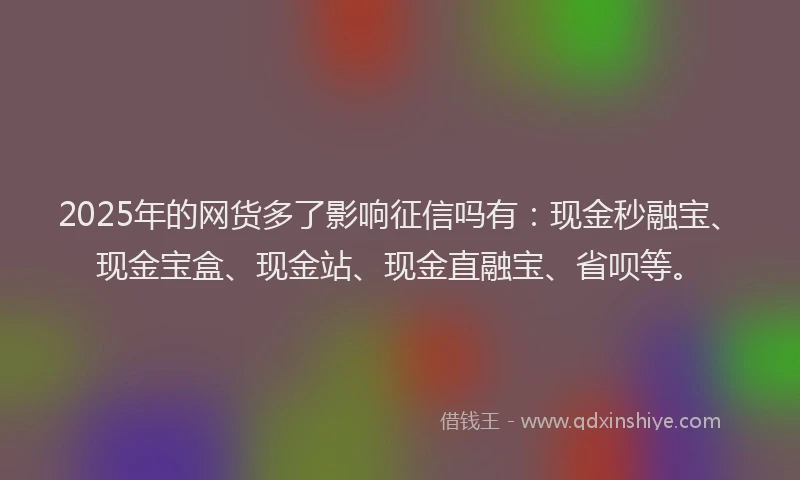 2025年的网货多了影响征信吗有：现金秒融宝、现金宝盒、现金站、现金直融宝、省呗等。