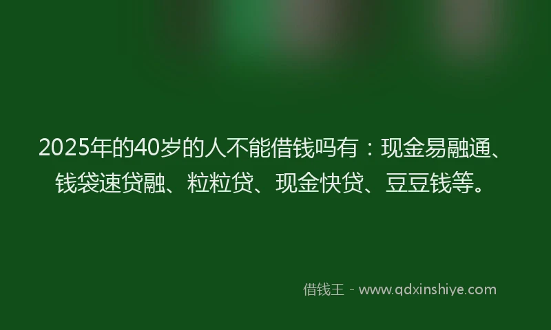 2025年的40岁的人不能借钱吗有：现金易融通、钱袋速贷融、粒粒贷、现金快贷、豆豆钱等。