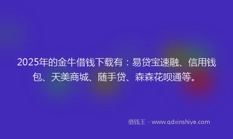 2025年的金牛借钱下载有：易贷宝速融、信用钱包、天美商城、随手贷、森森花呗通等。