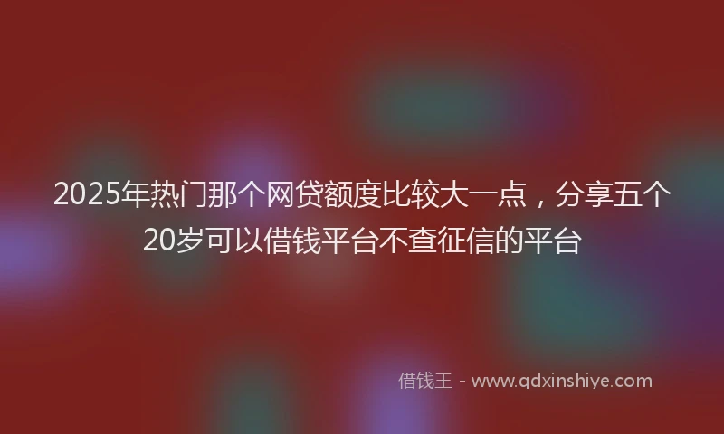 2025年热门那个网贷额度比较大一点，分享五个20岁可以借钱平台不查征信的平台