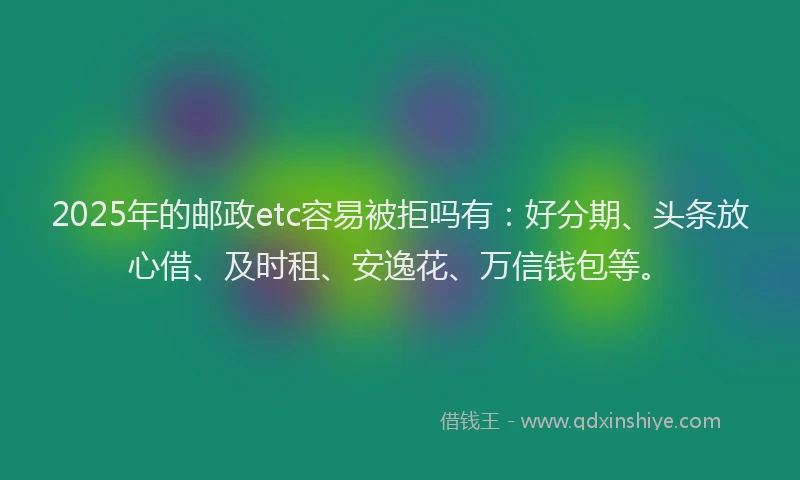 2025年的邮政etc容易被拒吗有：好分期、头条放心借、及时租、安逸花、万信钱包等。