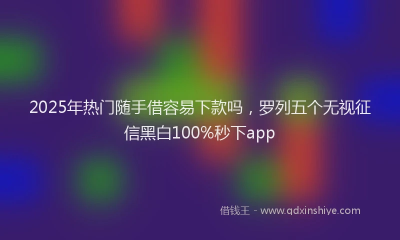 2025年热门随手借容易下款吗，罗列五个无视征信黑白100%秒下app