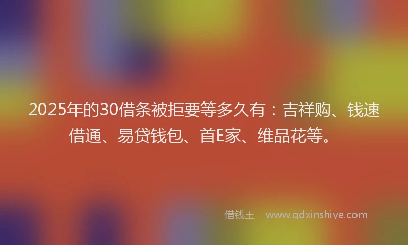 2025年的30借条被拒要等多久有：吉祥购、钱速借通、易贷钱包、首E家、维品花等。