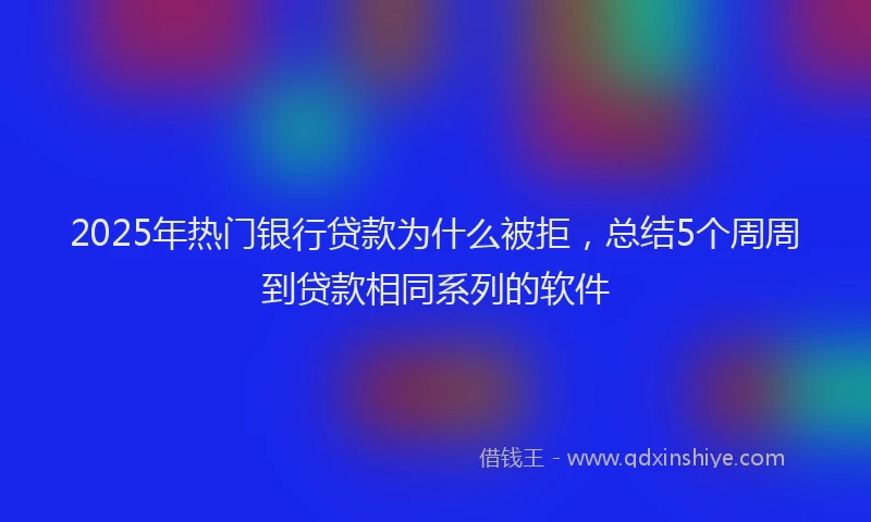 2025年热门银行贷款为什么被拒,总结5个周周到贷款相同系列的软件