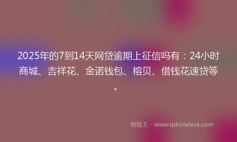 2025年的7到14天网贷逾期上征信吗有：24小时商城、吉祥花、金诺钱包、榕贝、借钱花速贷等。
