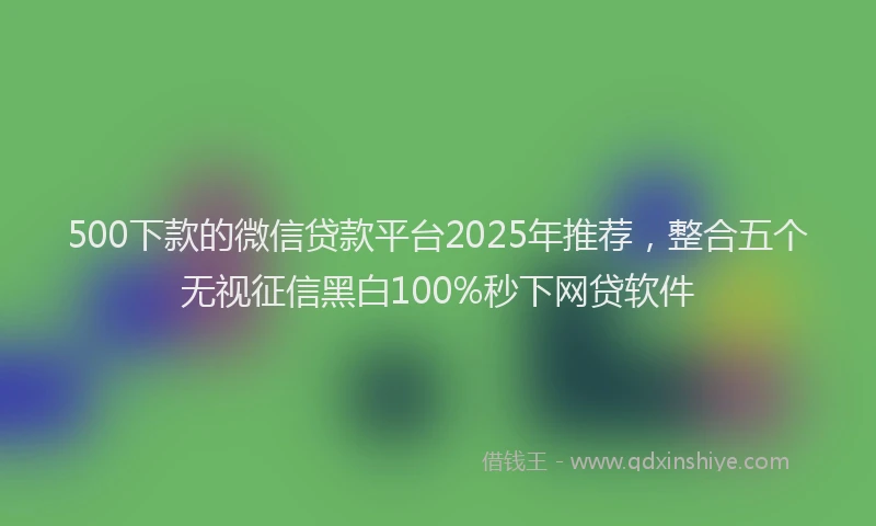 500下款的微信贷款平台2025年推荐，整合五个无视征信黑白100%秒下网贷软件