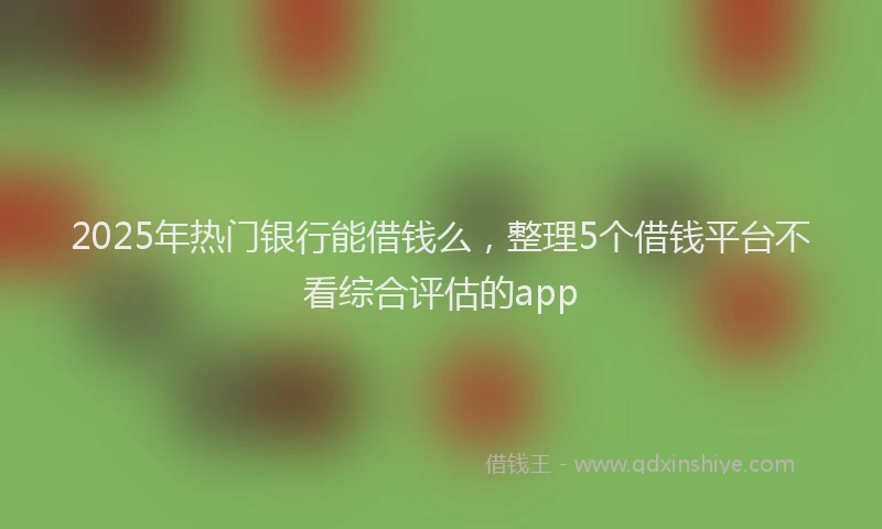 2025年热门银行能借钱么,整理5个借钱平台不看综合评估的app