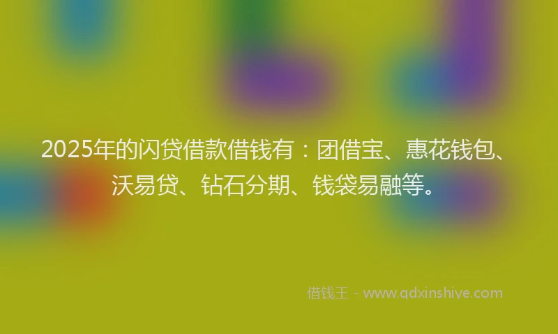 2025年的闪贷借款借钱有：团借宝、惠花钱包、沃易贷、钻石分期、钱袋易融等。