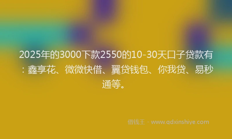 2025年的3000下款2550的10-30天口子贷款有：鑫享花、微微快借、翼贷钱包、你我贷、易秒通等。