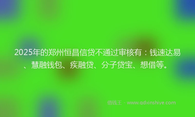 2025年的郑州恒昌信贷不通过审核有：钱速达易、慧融钱包、疾融贷、分子贷宝、想借等。
