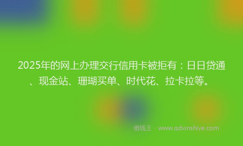 2025年的网上办理交行信用卡被拒有：日日贷通、现金站、珊瑚买单、时代花、拉卡拉等。