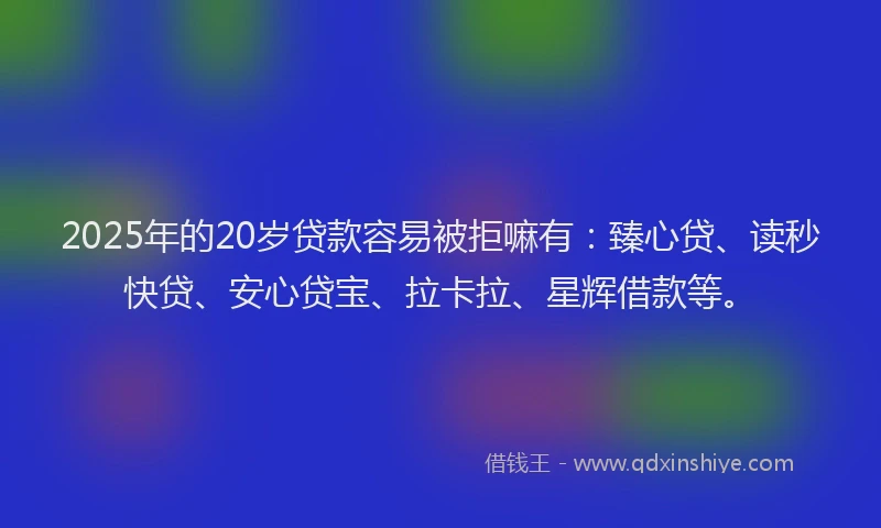 2025年的20岁贷款容易被拒嘛有：臻心贷、读秒快贷、安心贷宝、拉卡拉、星辉借款等。