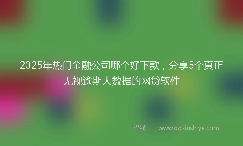 2025年热门金融公司哪个好下款，分享5个真正无视逾期大数据的网贷软件