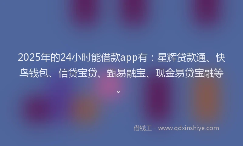 2025年的24小时能借款app有：星辉贷款通、快鸟钱包、信贷宝贷、甄易融宝、现金易贷宝融等。