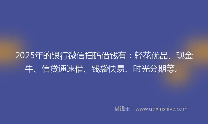 2025年的银行微信扫码借钱有：轻花优品、现金牛、信贷通速借、钱袋快易、时光分期等。