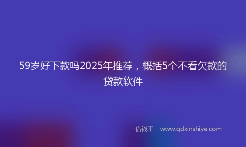 59岁好下款吗2025年推荐，概括5个不看欠款的贷款软件
