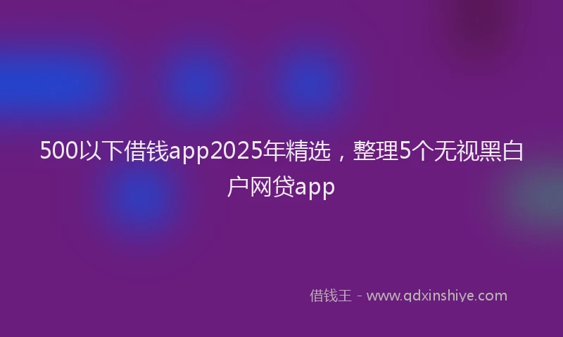 500以下借钱app2025年精选，整理5个无视黑白户网贷app