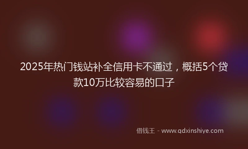 2025年热门钱站补全信用卡不通过，概括5个贷款10万比较容易的口子