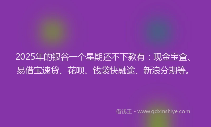 2025年的银谷一个星期还不下款有：现金宝盒、易借宝速贷、花呗、钱袋快融途、新浪分期等。