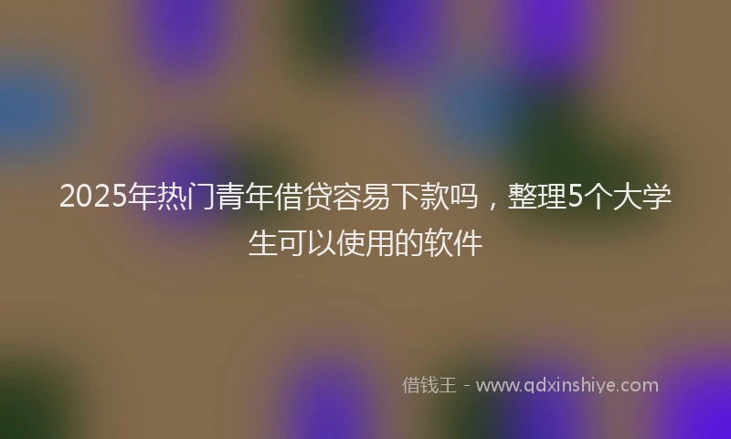 2025年热门青年借贷容易下款吗，整理5个大学生可以使用的软件