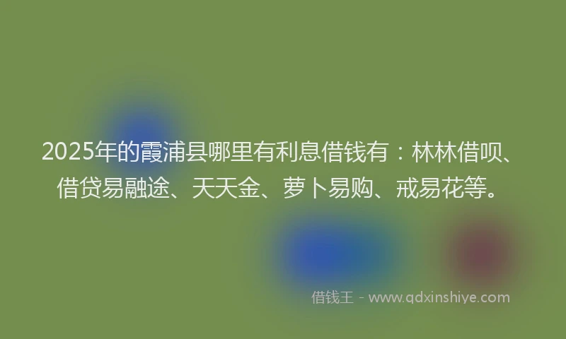 2025年的霞浦县哪里有利息借钱有：林林借呗、借贷易融途、天天金、萝卜易购、戒易花等。