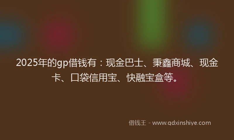 2025年的gp借钱有：现金巴士、秉鑫商城、现金卡、口袋信用宝、快融宝盒等。