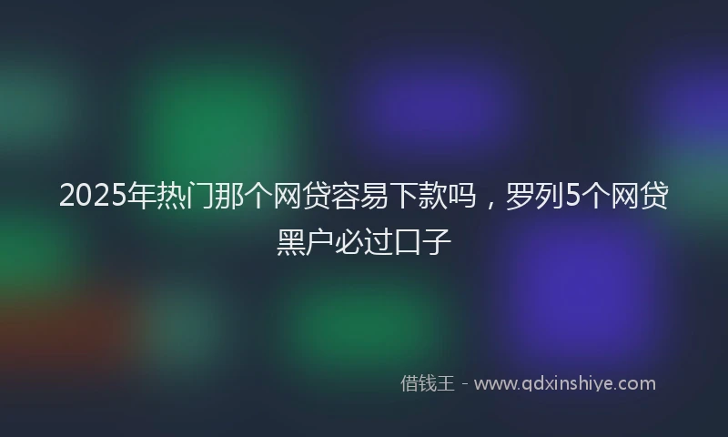 2025年热门那个网贷容易下款吗，罗列5个网贷黑户必过口子