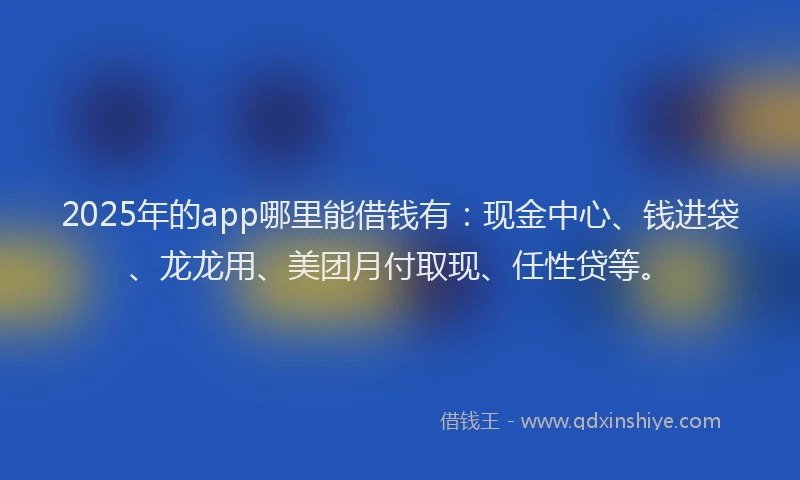 2025年的app哪里能借钱有：现金中心、钱进袋、龙龙用、美团月付取现、任性贷等。