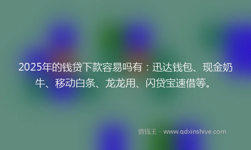 2025年的钱贷下款容易吗有：迅达钱包、现金奶牛、移动白条、龙龙用、闪贷宝速借等。