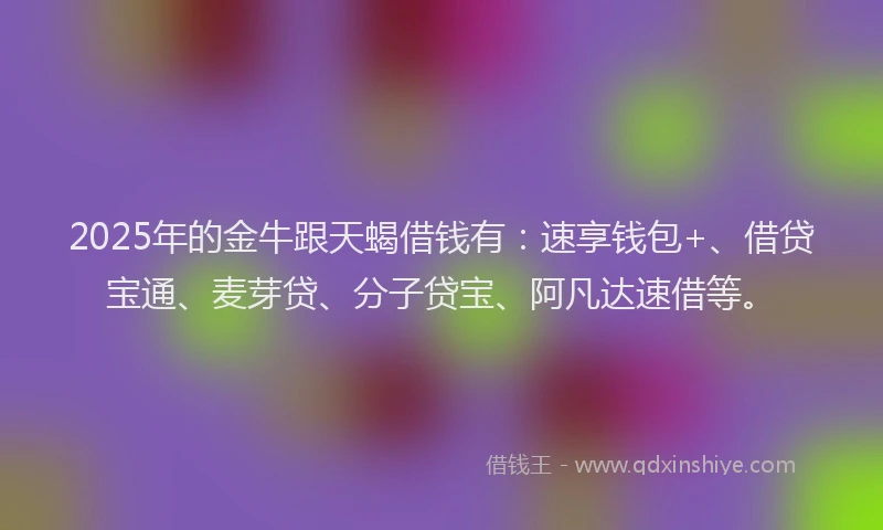 2025年的金牛跟天蝎借钱有：速享钱包+、借贷宝通、麦芽贷、分子贷宝、阿凡达速借等。