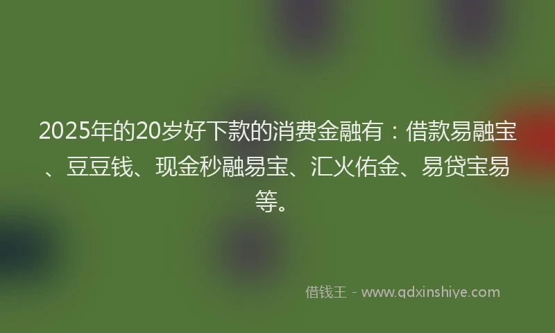 2025年的20岁好下款的消费金融有：借款易融宝、豆豆钱、现金秒融易宝、汇火佑金、易贷宝易等。
