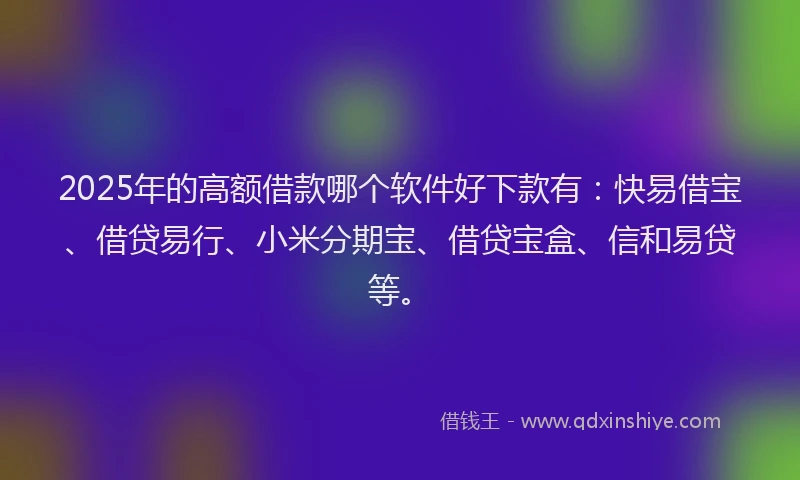 2025年的高额借款哪个软件好下款有：快易借宝、借贷易行、小米分期宝、借贷宝盒、信和易贷等。