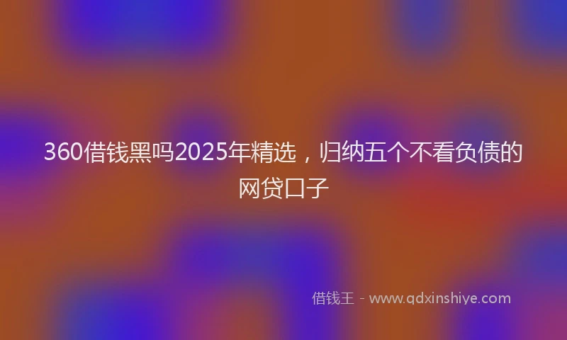 360借钱黑吗2025年精选，归纳五个不看负债的网贷口子