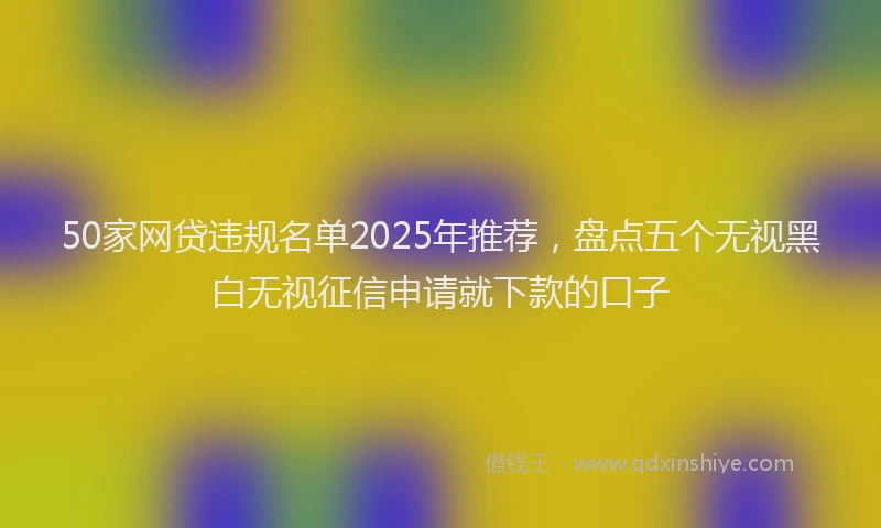 50家网贷违规名单2025年推荐，盘点五个无视黑白无视征信申请就下款的口子