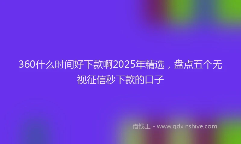 360什么时间好下款啊2025年精选，盘点五个无视征信秒下款的口子