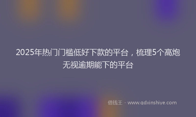 2025年热门门槛低好下款的平台,梳理5个高炮无视逾期能下的平台